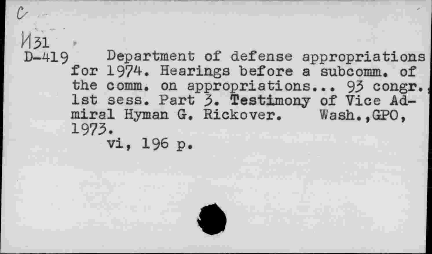 ﻿0 -
kbi -
D-419 Department of defense appropriations for 1974. Hearings before a subcomm, of the comm, on appropriations... 93 congr. 1st sess. Part 3. Testimony of Vice Admiral Hyman G. Rickover. Wash.,GPO, 1973.
vi, 196 p.